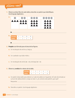 ¿Cómo vas?
1.	 Observa ambas filas de cada tabla y describe un patrón que identifiques.
Usa lenguaje algebraico.
a.	
b.	
Entrada 5 15 25 35
Salida 1 2 3 4
2.	 Propón una fórmula para el área de las figuras.
a.	 Un rectángulo de ancho x y largo y.
b.	 Un cuadrado cuyo lado mide z.
c.	 Un rectángulo de ancho (m – w) y de largo (m + w).
3.	 Observa y analiza los valores de la tabla.
Entrada 1 2 3 4 5
Salida 0 2 4 6 8
a.	 Un patrón observable para obtener un valor de salida es el siguiente: «Al valor de entrada se
suma el de salida anterior y luego se resta 1». ¿Es correcto este patrón?, ¿por qué?
Respuesta:
b.	 Describe un patrón. Usa lenguaje algebraico.
Unidad 2 • La tecnología
70
CL0000000001374 MATE_6B_CA_U2_7150.indd 70 11-12-20 16:07
 