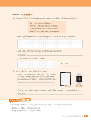 4.	 Resuelve los problemas .
a.	 Las características de una nueva máquina para construir lápices 3D son las siguientes:
-	
En 1 hora produce 18 lápices.
-	
Demora 5 horas en fabricar 78 lápices.
-	
Al prender la máquina, ya hay 3 lápices.
-	
Demora 9 horas en construir 138 lápices.
•	 Construye una tabla que relacione el tiempo y la cantidad de lápices construidos.
•	 ¿Qué patrón identificas? Explícalo usando lenguaje algebraico.
Respuesta:
•	 ¿Cuántos lápices fabricará en 15 horas?
Respuesta:
b.	 Una tienda ofrece los artículos de la imagen.
•	 Primero se compra el reloj inteligente y luego la tablet.
¿Existe una diferencia en el costo total si se hubiera
comprado primero la tablet y luego el reloj?, ¿por qué?
Respuesta:
•	 ¿Qué propiedad observas en tu respuesta anterior? Exprésala con lenguaje algebraico.
Respuesta:
Valor: $L Valor: $J
Retroalimentación
Si tuviste dificultades con los siguientes contenidos, repasa en tu Texto del Estudiante:
	 Patrones en tablas Páginas 58 a 63.
	 Lenguaje algebraico Páginas 64 a 69.
71
¿Cómo vas? • Evaluación de Lección 5
CL0000000001374 MATE_6B_CA_U2_7150.indd 71 11-12-20 16:08
 
