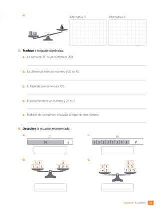d.	
Alternativa 1: Alternativa 2:
3.	 Traduce a lenguaje algebraico.
a.	 La suma de 131 y un número es 200.
b.	 La diferencia entre un número y 23 es 45.
c.	 El triple de un número es 120.
d.	 El cociente entre un número y 25 es 7.
e.	 El doble de un número equivale al triple de otro número.
4.	 Descubre la ecuación representada.
a.	
1x
16
20
b.	
1 a 1
1 1
5 5 4
3
c.	
3 3 3 3 3 3 3 3
36
p
d.	
w 5
5 1 5 5
5 1
5 5 5
73
Lección 6 • Ecuaciones
CL0000000001374 MATE_6B_CA_U2_7150.indd 73 11-12-20 16:08
 