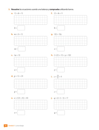 5.	 Resuelve las ecuaciones usando una balanza y comprueba utilizando barras.
a.	 12 + b = 15
b =
b.	 m + 8 = 13
m =
c.	 2a = 10
a =
d.	 p + 12 = 29
p =
e.	 x + (125 : 25) = 40
x =
f.	 23 = h + 11
h =
g.	 120 = 10z
z =
h.	 2 • (25 + 11) + y = 100
y =
i.	 c + 33
11
= 9
c =
j.	 q + (2 • 3 – 5) = 17
q =
Unidad 2 • La tecnología
74
CL0000000001374 MATE_6B_CA_U2_7150.indd 74 11-12-20 16:08
 