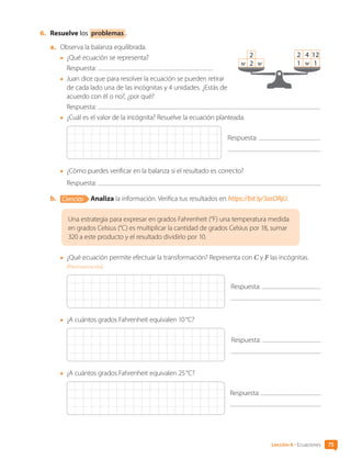 6.	 Resuelve los problemas .
a.	 Observa la balanza equilibrada.
•	 ¿Qué ecuación se representa?
	 Respuesta:
•	 Juan dice que para resolver la ecuación se pueden retirar
de cada lado una de las incógnitas y 4 unidades. ¿Estás de
acuerdo con él o no?, ¿por qué?
	 Respuesta:
•	 ¿Cuál es el valor de la incógnita? Resuelve la ecuación planteada.
Respuesta:
•	 ¿Cómo puedes verificar en la balanza si el resultado es correcto?
	 Respuesta:
b.	 Ciencias Analiza la información. Verifica tus resultados en https://bit.ly/3asORjU.
Una estrategia para expresar en grados Fahrenheit (°F) una temperatura medida
en grados Celsius (°C) es multiplicar la cantidad de grados Celsius por 18, sumar
320 a este producto y el resultado dividirlo por 10.
•	 ¿Qué ecuación permite efectuar la transformación? Representa con C y F las incógnitas.
[Profundización]
Respuesta:
•	 ¿A cuántos grados Fahrenheit equivalen 10 °C?
Respuesta:
•	 ¿A cuántos grados Fahrenheit equivalen 25 °C?
Respuesta:
w 2 w
2
1 w 1
2 4 12
75
Lección 6 • Ecuaciones
CL0000000001374 MATE_6B_CA_U2_7150.indd 75 11-12-20 16:08
 