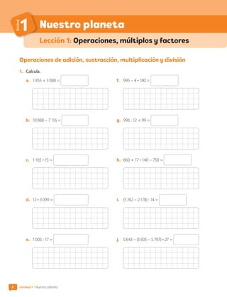 6
Nuestro planeta
Unidad
1
Lección 1: Operaciones, múltiplos y factores
Operaciones de adición, sustracción, multiplicación y división
1.	 Calcula.
a.	 1 855 + 3 088 =
b.	 10 088 – 7 116 =
c.	 1 165 • 15 =
d.	 12 • 3 099 =
e.	 1 003 : 17 =
f.	 995 – 4 • 180 =
g.	 996 : 12 + 99 =
h.	 660 + 17 • 140 – 750 =
i.	 (5 762 – 2 178) : 14 =
j.	 5 643 – (5 835 – 5 797) • 27 =
6 Unidad 1 • Nuestro planeta
CL0000000001374 MATE_6B_CA_U1A_6772.indd 6 11-12-20 16:05
 