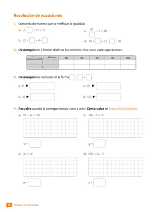 Resolución de ecuaciones
1.	 Completa de manera que se verifique la igualdad.
a.	 2 • + 13 = 15
b.	 25 – = 8 •
c.	 81 + 7 = 16
d.	 18 + = 25 • – 20
2.	 Descompón de 2 formas distintas los números. Usa una o varias operaciones.
18 36 84 161 161
1
2
3.	 Descompón los números de la forma • + .
a. 11
b. 30
c. 101
d. 350
4.	 Resuelve usando la correspondencia «uno a uno». Comprueba en https://bit.ly/2wv6u3S.
a.	 96 + w = 120
w =
b.	 20 = 5z
z =
c.	 11q – 5 = 72
q =
d.	 909 = 9c – 9
c =
Descomposición
Número
Unidad 2 • La tecnología
78
CL0000000001374 MATE_6B_CA_U2_7150.indd 78 11-12-20 16:08
 