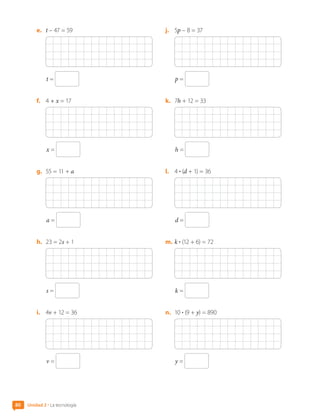 e.	 t – 47 = 59
t =
f.	 4 + x = 17
x =
g.	 55 = 11 + a
a =
h.	 23 = 2s + 1
s =
i.	 4v + 12 = 36
v =
j.	 5p – 8 = 37
p =
k.	 7h + 12 = 33
h =
l.	 4 • (d + 1) = 36
d =
m.	k • (12 + 6) = 72
k =
n.	 10 • (9 + y) = 890
y =
Unidad 2 • La tecnología
80
CL0000000001374 MATE_6B_CA_U2_7150.indd 80 11-12-20 16:08
 