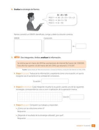 6.	 Evalúa la estrategia de Ramiro.
5k – 25 = 125
PASO 1 	5k – 25 + 25 = 125 + 25
PASO 2 	5k + 0 = 150
PASO 3 	 k = 150
Ramiro cometió un ERROR. Identifícalo, corrige y obtén la solución correcta.
k =
ERROR Corrección
7.	 Dos integrantes. Ambos analizan la información.
Se estima que en marzo de 2019 las suscripciones de internet fijo fueron de 3 300 000.
Esta cifra fue superior a la de marzo del año 2018, que alcanzó a 3 113 207.
Fuente: Subsecretaria de Telecomunicaciones. «Conoce la historia y evolución del internet en Chile, 2018».
	 Etapa 1 (grupal): Traduzcan la información y exprésenla como una ecuación, en que la
incógnita sea el aumento en la cantidad de conexiones.
Ecuación:
	 Etapa 2 (individual): Cada integrante resuelve la ecuación usando uno de las siguientes
estrategias: correspondencia «uno a uno» o aplicación de la operación inversa.
Solución:
	 Etapa 3 (grupal): Comparen sus trabajos y respondan:
•	¿Cómo son las soluciones entre sí?
	Respuesta:
•	¿Depende el resultado de la estrategia utilizada?, ¿por qué?
	Respuesta:
81
Lección 6 • Ecuaciones
CL0000000001374 MATE_6B_CA_U2_7150.indd 81 11-12-20 16:08
 