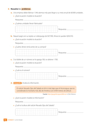 8.	 Resuelve los problemas .
a.	 Una empresa debe fabricar 1 346 alarmas más para llegar a su meta anual de 60 000 unidades.
•	 ¿Qué ecuación modela la situación?
Respuesta:
•	 ¿Cuántas unidades llevan fabricadas?
Respuesta:
b.	 Raquel pagó con su tarjeta un videojuego de $47 990. Ahora le quedan $202 010.
•	 ¿Qué ecuación modela la situación?
Respuesta:
•	 ¿Cuánto dinero tenía antes de su compra?
Respuesta:
c.	 Si al doble de un número se le agrega 100, se obtiene 1 700.
•	 ¿Qué ecuación modela la situación?
Respuesta:
•	 ¿Cuál es el número?
Respuesta:
d.	 Geografía Analiza la información.
El volcán Nevado Ojos del Salado es 64 m más bajo que el Aconcagua, que es
considerado la montaña más alta de América con 6 959 metros de altitud.
Fuente: https://geografia.laguia2000.com «Chile: Relieve».
•	 ¿Qué ecuación modela la información?
Respuesta:
•	 ¿Cuál es la altura del volcán Nevado Ojos del Salado?
Respuesta:
Unidad 2 • La tecnología
82
CL0000000001374 MATE_6B_CA_U2_7150.indd 82 11-12-20 16:08
 