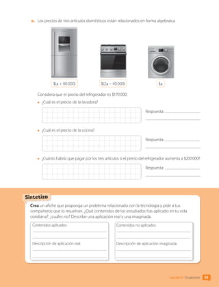 e.	 Los precios de tres artículos domésticos están relacionados en forma algebraica.
$(x + 80 000) $(2x – 40 000) $x
Considera que el precio del refrigerador es $170 000.
•	 ¿Cuál es el precio de la lavadora?
Respuesta:
•	 ¿Cuál es el precio de la cocina?
Respuesta:
•	 ¿Cuánto habría que pagar por los tres artículos si el precio del refrigerador aumenta a $200 000?
Respuesta:
Crea un afiche que proponga un problema relacionado con la tecnología y pide a tus
compañeros que lo resuelvan. ¿Qué contenidos de los estudiados has aplicado en tu vida
cotidiana?, ¿cuáles no? Describe una aplicación real y una imaginada.
Contenidos aplicados
	
Descripción de aplicación real:
	
	
Contenidos no aplicados
	
Descripción de aplicación imaginada:
	
	
Sintetiza
83
Lección 6 • Ecuaciones
CL0000000001374 MATE_6B_CA_U2_7150.indd 83 11-12-20 16:08
 
