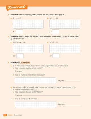 ¿Cómo vas?
1.	 Resuelve las ecuaciones representándolas en una balanza o con barras.
a.	 h + 14 = 25
h =
b.	 5j – 13 = 22
j =
2.	 Resuelve las ecuaciones aplicando la correspondencia «uno a uno». Comprueba usando la
operación inversa.
a.	 1 022 = 4m + 194
m =
b.	 3k – 3 = 18
k =
3.	 Resuelve los problemas .
a.	 Si se descuentan $9 000 al valor de un videojuego, habría que pagar $20 990.
•	 ¿Qué ecuación modela la información?
Respuesta:
•	 ¿Cuál es el precio original del videojuego?
Respuesta:
b.	 Tamara gastó toda su mesada y $4 000 más que le regaló su abuelo para comprar unos
audífonos. Su precio es de $9 000.
•	 ¿Qué ecuación modela la información?
Respuesta:
•	 ¿Cuál es la mesada de Tamara?
Respuesta:
Unidad 2 • La tecnología
84
CL0000000001374 MATE_6B_CA_U2_7150.indd 84 11-12-20 16:08
 