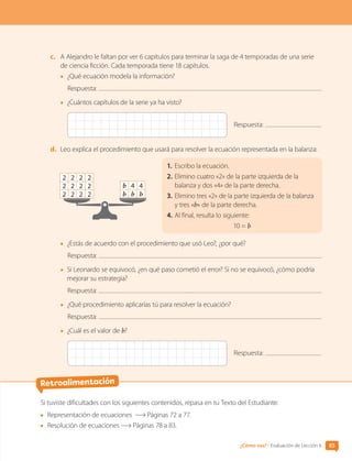 c.	 A Alejandro le faltan por ver 6 capítulos para terminar la saga de 4 temporadas de una serie
de ciencia ficción. Cada temporada tiene 18 capítulos.
•	 ¿Qué ecuación modela la información?
Respuesta:
•	 ¿Cuántos capítulos de la serie ya ha visto?
Respuesta:
d.	 Leo explica el procedimiento que usará para resolver la ecuación representada en la balanza:
1.	Escribo la ecuación.
2.	Elimino cuatro «2» de la parte izquierda de la
balanza y dos «4» de la parte derecha.
3.	Elimino tres «2» de la parte izquierda de la balanza
y tres «b» de la parte derecha.
4.	Al final, resulta lo siguiente:
10 = b
b b b
b 4 4
2 2 2 2
2 2 2 2
2 2 2 2
•	 ¿Estás de acuerdo con el procedimiento que usó Leo?, ¿por qué?
Respuesta:
•	 Si Leonardo se equivocó, ¿en qué paso cometió el error? Si no se equivocó, ¿cómo podría
mejorar su estrategia?
Respuesta:
•	 ¿Qué procedimiento aplicarías tú para resolver la ecuación?
Respuesta:
•	 ¿Cuál es el valor de b?
Respuesta:
Si tuviste dificultades con los siguientes contenidos, repasa en tu Texto del Estudiante:
	 Representación de ecuaciones Páginas 72 a 77.
	 Resolución de ecuaciones Páginas 78 a 83.
Retroalimentación
85
¿Cómo vas? • Evaluación de Lección 6
CL0000000001374 MATE_6B_CA_U2_7150.indd 85 11-12-20 16:08
 