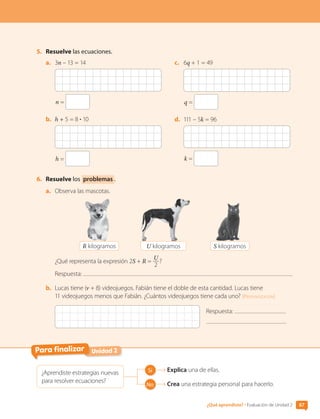 5.	 Resuelve las ecuaciones.
a.	 3n – 13 = 14
n =
b.	 h + 5 = 8 • 10
h =
c.	 6q + 1 = 49
q =
d.	 111 – 5k = 96
k =
6.	 Resuelve los problemas .
a.	 Observa las mascotas.
R kilogramos U kilogramos S kilogramos
¿Qué representa la expresión 2S + R =
U
2
?
Respuesta:
b.	 Lucas tiene (v + 8) videojuegos. Fabián tiene el doble de esta cantidad. Lucas tiene
11 videojuegos menos que Fabián. ¿Cuántos videojuegos tiene cada uno? [Profundización]
Respuesta:
Unidad 2
Para finalizar
¿Aprendiste estrategias nuevas
para resolver ecuaciones?
Sí Explica una de ellas.
No Crea una estrategia personal para hacerlo.
87
¿Qué aprendiste? • Evaluación de Unidad 2
CL0000000001374 MATE_6B_CA_U2_7150.indd 87 11-12-20 16:08
 