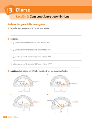 88
El arte
Unidad
3
Lección 7: Construcciones geométricas
Estimación y medición de ángulos
1.	 Describe cómo puedes medir 1 grado sexagesimal.
2.	 Responde.
a.	 ¿Cuantas veces debes replicar 1° para obtener 50°?
b.	 ¿Cuantas veces debes replicar 45° para obtener 360°?
c.	 ¿Cuantas veces debes replicar 30° para obtener 90°?
d.	 ¿Cuantas veces debes replicar 90° para obtener 360°?
3.	 Analiza cada imagen e identifica las medidas de los dos ángulos definidos.
a.	
y
90
80
70
60
50
4
0
3
0
2
0
10
0
100 110 120 130
1
4
0
1
5
0
1
6
0
17
0
180
80 70
60
50
4
0
3
0
2
0
10
0
100
110
120
130
1
4
0
1
5
0
1
6
0
17
0
180
b.	
y
90
80
70
60
50
4
0
3
0
2
0
10
0
100 110 120 130
1
4
0
1
5
0
1
6
0
17
0
180
80 70
60
50
4
0
3
0
2
0
10
0
100
110
120
130
1
4
0
1
5
0
1
6
0
17
0
180
c.	
y
90
80
70
60
50
4
0
3
0
2
0
10
0
100 110 120 130
1
4
0
1
5
0
1
6
0
17
0
180
80 70
60
50
4
0
3
0
2
0
10
0
100
110
120
130
1
4
0
1
5
0
1
6
0
17
0
180
d.	
y
90
80
70
60
5
0
4
0
3
0
20
10
0
100 110 120 130 140
1
5
0
1
6
0
1
7
0
18
0
80 70 60
50
40
3
0
2
0
1
0
0
100
110
120
1
3
0
1
4
0
1
5
0
16
0
170
18
0
Ángulo 1
Ángulo 1
Ángulo 1
Ángulo 2
Ángulo 2
Ángulo 2
Ángulo 2
Ángulo 1
Unidad 3 • El arte
88
CL0000000001374 MATE_6B_CA_U3A_7804.indd 88 11-12-20 16:08
 