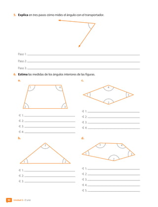 5.	 Explica en tres pasos cómo mides el ángulo con el transportador.
Paso 1:
Paso 2:
Paso 3:
6.	 Estima las medidas de los ángulos interiores de las figuras.
a.	
1 4
2 3
B 1:
B 2:
B 3:
B 4:
b.	
1 2
3
B 1:
B 2:
B 3:
c.	
1
2
4
3
B 1:
B 2:
B 3:
B 4:
d.	
1
2
4
5
3
B 1:
B 2:
B 3:
B 4:
B 5:
Unidad 3 • El arte
90
CL0000000001374 MATE_6B_CA_U3A_7804.indd 90 11-12-20 16:08
 