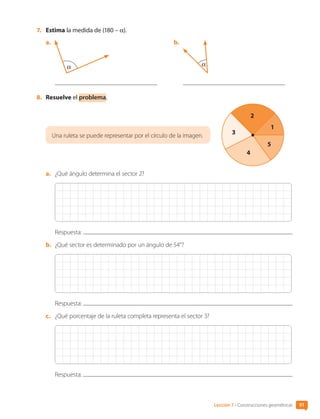 7.	 Estima la medida de (180 – α).
a.	
α
b.	
α
8.	 Resuelve el problema.
1
2
3
4
5
Una ruleta se puede representar por el círculo de la imagen.
a.	 ¿Qué ángulo determina el sector 2?
Respuesta:
b.	 ¿Qué sector es determinado por un ángulo de 54°?
Respuesta:
c.	 ¿Qué porcentaje de la ruleta completa representa el sector 3?
Respuesta:
Lección 7 • Construcciones geométricas 91
CL0000000001374 MATE_6B_CA_U3A_7804.indd 91 11-12-20 16:08
 