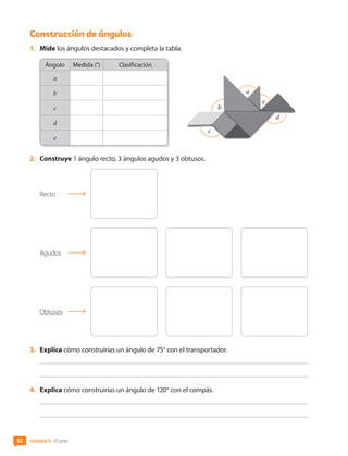Construcción de ángulos
1.	 Mide los ángulos destacados y completa la tabla.
Ángulo Medida (°) Clasificación
a
b
c
d
e
a
b
c
d
e
2.	 Construye 1 ángulo recto, 3 ángulos agudos y 3 obtusos.
Recto
Agudos
Obtusos
3.	 Explica cómo construirías un ángulo de 75° con el transportador.
4.	 Explica cómo construirías un ángulo de 120° con el compás.
Unidad 3 • El arte
92
CL0000000001374 MATE_6B_CA_U3A_7804.indd 92 11-12-20 16:08
 