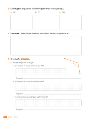 6.	 Construye los ángulos con un software geométrico. Bosquéjalos aquí.
a.	 14° b.	 78° c.	 145°
7.	 Construye 3 ángulos adyacentes que, en conjunto, formen un ángulo de 90°.
8.	 Resuelve los problemas.
a.	 Mide el ángulo de la imagen.
•	 ¿Su medida es mayor o menor que 90°?
Respuesta:
•	 ¿Cuánto mide su ángulo suplementario?
Respuesta:
•	 ¿Cómo construirías su ángulo suplementario?
Respuesta:
Unidad 3 • El arte
94
CL0000000001374 MATE_6B_CA_U3A_7804.indd 94 11-12-20 16:08
 