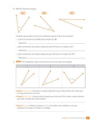b.	 Mide los siguientes ángulos:
A B C
Considera que puedes construir la cantidad de ángulos A, B y C que necesites.
•	 ¿Cuál es la suma de las medidas de los ángulos A y B?
Respuesta:
•	 ¿Qué combinación de ángulos adyacentes permite formar un ángulo recto?
Respuesta:
•	 ¿Qué combinación de ángulos adyacentes permite formar un ángulo de 140°?
Respuesta:
c.	 Tres integrantes. Cada uno selecciona uno de los siguientes ángulos:
1 2 3
Etapa 1 (individual): Construye un ángulo adyacente al que seleccionaste, de manera que
en conjunto formen uno recto.

Etapa 2 (individual): ¿Cuánto mide el ángulo que construiste? Por lo tanto, ¿cuánto deduces
que mide el ángulo que seleccionaste?

Etapa 3 (grupal): Midan los ángulos 1, 2 y 3. ¿Coinciden estas medidas con las que
dedujeron en la Etapa 2? Evalúen sus trabajos.
Lección 7 • Construcciones geométricas 95
CL0000000001374 MATE_6B_CA_U3A_7804.indd 95 11-12-20 16:08
 