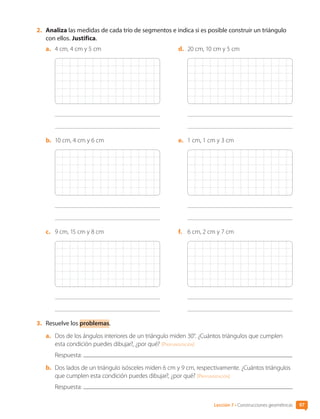 2.	 Analiza las medidas de cada trío de segmentos e indica si es posible construir un triángulo
con ellos. Justifica.
a.	 4 cm, 4 cm y 5 cm
b.	 10 cm, 4 cm y 6 cm
c.	 9 cm, 15 cm y 8 cm
d.	 20 cm, 10 cm y 5 cm
e.	 1 cm, 1 cm y 3 cm
f.	 6 cm, 2 cm y 7 cm
3.	 Resuelve los problemas.
a.	 Dos de los ángulos interiores de un triángulo miden 30°. ¿Cuántos triángulos que cumplen
esta condición puedes dibujar?, ¿por qué? [Profundización]
Respuesta:
b.	 Dos lados de un triángulo isósceles miden 6 cm y 9 cm, respectivamente. ¿Cuántos triángulos
que cumplen esta condición puedes dibujar?, ¿por qué? [Profundización]
Respuesta:
Lección 7 • Construcciones geométricas 97
CL0000000001374 MATE_6B_CA_U3A_7804.indd 97 11-12-20 16:08
 