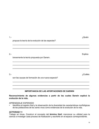 19
1.- ¿Quién
propuso la teoría de la evolución de las especies?
_______________________________________________________________________
_______________________________________________________________________
2.- Explica
brevemente la teoría propuesta por Darwin.
_______________________________________________________________________
_______________________________________________________________________
_______________________________________________________________________
3.- ¿Cuáles
son las causas de formación de una nueva especie?
_______________________________________________________________________
_______________________________________________________________________
_______________________________________________________________________
IMPORTANCIA DE LAS APORTACIONES DE DARWIN
Reconocimiento de algunas evidencias a partir de las cuales Darwin explicó la
evolución de la vida.
APRENDIZAJE ESPERADO
• Identifica el registro fósil y la observación de la diversidad de características morfológicas
de las poblaciones de los seres vivos como evidencias de la evolución de la vida.
ACTIVIDAD 11
Trabajo en binas. Construir el concepto del término fósil; mencionar su utilidad para la
ciencia e investigar cada proceso de fosilización y escribirlo en el espacio correspondiente.
 