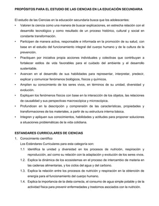 5
PROPÓSITOS PARA EL ESTUDIO DE LAS CIENCIAS EN LA EDUCACIÓN SECUNDARIA
El estudio de las Ciencias en la educación secundaria busca que los adolescentes:
• Valoren la ciencia como una manera de buscar explicaciones, en estrecha relación con el
desarrollo tecnológico y como resultado de un proceso histórico, cultural y social en
constante transformación.
• Participen de manera activa, responsable e informada en la promoción de su salud, con
base en el estudio del funcionamiento integral del cuerpo humano y de la cultura de la
prevención.
• Practiquen por iniciativa propia acciones individuales y colectivas que contribuyan a
fortalecer estilos de vida favorables para el cuidado del ambiente y el desarrollo
sustentable.
• Avancen en el desarrollo de sus habilidades para representar, interpretar, predecir,
explicar y comunicar fenómenos biológicos, físicos y químicos.
• Amplíen su conocimiento de los seres vivos, en términos de su unidad, diversidad y
evolución.
• Expliquen los fenómenos físicos con base en la interacción de los objetos, las relaciones
de causalidad y sus perspectivas macroscópica y microscópica.
• Profundicen en la descripción y comprensión de las características, propiedades y
transformaciones de los materiales, a partir de su estructura interna básica.
• Integren y apliquen sus conocimientos, habilidades y actitudes para proponer soluciones
a situaciones problemáticas de la vida cotidiana.
ESTANDARES CURRICULARES DE CIENCIAS
1. Conocimiento científico
Los Estándares Curriculares para esta categoría son:
1.1 Identifica la unidad y diversidad en los procesos de nutrición, respiración y
reproducción, así como su relación con la adaptación y evolución de los seres vivos.
1.2. Explica la dinámica de los ecosistemas en el proceso de intercambio de materia en
las cadenas alimentarias, y los ciclos del agua y del carbono.
1.3. Explica la relación entre los procesos de nutrición y respiración en la obtención de
energía para el funcionamiento del cuerpo humano.
1.4. Explica la importancia de la dieta correcta, el consumo de agua simple potable y de la
actividad física para prevenir enfermedades y trastornos asociados con la nutrición.
 