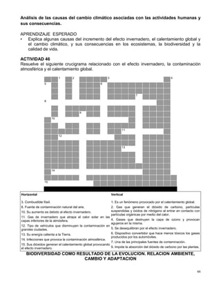 65
Análisis de las causas del cambio climático asociadas con las actividades humanas y
sus consecuencias.
APRENDIZAJE ESPERADO
• Explica algunas causas del incremento del efecto invernadero, el calentamiento global y
el cambio climático, y sus consecuencias en los ecosistemas, la biodiversidad y la
calidad de vida.
ACTIVIDAD 46
Resuelve el siguiente crucigrama relacionado con el efecto invernadero, la contaminación
atmosférica y el calentamiento global.
1 2 3 4
5 6
7
8
9
10
11
12
13
14
15
Horizontal
3. Combustible fósil.
8. Fuente de contaminación natural del aire.
10. Su aumento es debido al efecto invernadero.
11. Gas de invernadero que atrapa el calor solar en las
capas inferiores de la atmósfera.
12. Tipo de vehículos que disminuyen la contaminación en
grandes ciudades.
13. Su energía calienta a la Tierra.
14. Infecciones que provoca la contaminación atmosférica.
15. Sus dióxidos generan el calentamiento global provocando
el efecto invernadero.
Vertical
1. Es un fenómeno provocado por el calentamiento global.
2. Gas que generan el dióxido de carbono, partículas
suspendidas y óxidos de nitrógeno al entrar en contacto con
partículas orgánicas por medio del calor.
4. Gases que destruyen la capa de ozono y provocan
agujeros en la misma.
5. Se desequilibran por el efecto invernadero.
6. Dispositivo convertidor que hace menos tóxicos los gases
producidos por los automóviles.
7. Una de las principales fuentes de contaminación.
9. Impide la absorción del dióxido de carbono por las plantas.
BIODIVERSIDAD COMO RESULTADO DE LA EVOLUCION. RELACION AMBIENTE,
CAMBIO Y ADAPTACION
 