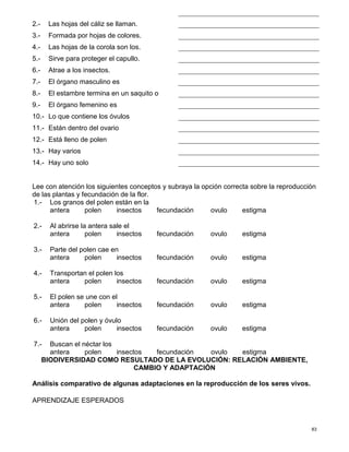 83
2.- Las hojas del cáliz se llaman.
3.- Formada por hojas de colores.
4.- Las hojas de la corola son los.
5.- Sirve para proteger el capullo.
6.- Atrae a los insectos.
7.- El órgano masculino es
8.- El estambre termina en un saquito o
9.- El órgano femenino es
10.- Lo que contiene los óvulos
11.- Están dentro del ovario
12.- Está lleno de polen
13.- Hay varios
14.- Hay uno solo
Lee con atención los siguientes conceptos y subraya la opción correcta sobre la reproducción
de las plantas y fecundación de la flor.
1.- Los granos del polen están en la
antera polen insectos fecundación ovulo estigma
2.- Al abrirse la antera sale el
antera polen insectos fecundación ovulo estigma
3.- Parte del polen cae en
antera polen insectos fecundación ovulo estigma
4.- Transportan el polen los
antera polen insectos fecundación ovulo estigma
5.- El polen se une con el
antera polen insectos fecundación ovulo estigma
6.- Unión del polen y óvulo
antera polen insectos fecundación ovulo estigma
7.- Buscan el néctar los
antera polen insectos fecundación ovulo estigma
BIODIVERSIDAD COMO RESULTADO DE LA EVOLUCIÓN: RELACIÓN AMBIENTE,
CAMBIO Y ADAPTACIÓN
Análisis comparativo de algunas adaptaciones en la reproducción de los seres vivos.
APRENDIZAJE ESPERADOS
 
