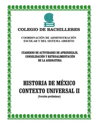 COLEGIO DE BACHILLERES

 COORDINACIÓN DE ADMINISTRACIÓN
  ESCOLAR Y DEL SISTEMA ABIERTO



 CUADERNO DE ACTIVIDADES DE APRENDIZAJE,
   CONSOLIDACIÓN Y RETROALIMENTACIÓN
            DE LA ASIGNATURA




 HISTORIA DE MÉXICO
CONTEXTO UNIVERSAL II
            (Versión preliminar)
 
