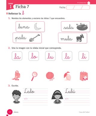 UUnniiddaadd 
1 
FFeecchhaa:: 
Lectoescritura 
Ficha 7 
Reforzar la _l 
1. Nombra los elementos y encierra las letras _l que encuentres. 
_luna 
_pala mula 
2. Une la imagen con la sílaba inicial que corresponda. 
_sala 
_la _lu _le _li 
3. Escribe. 
_doce 
_lo 
Lulú 
Lalo 
12 Casa del Saber 
 