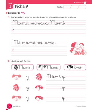 UUnniiddaadd Unidad Lectoescritura 
1 Ficha 9 
FFeecchhaa:: 
Reforzar la m 
1. Lee y escribe. Luego, encierra las letras m que encuentres en las oraciones. 
Mamá mima _a Mumi. 
Mi mamá me _ama. 
2. ¿Quiénes son? Escribe. 
.. 
Memo Memé Emi 
_catorce 
Memé y 
y 
y 
y 
y 
y 
14 Casa del Saber 
 