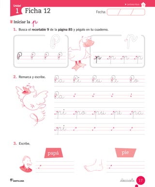 Unidad 
1 
FFeecchhaa:: 
Lectoescritura 
._p ._p ._p ._p 
17 
Ficha 12 
Iniciar la _p 
_diecisiete 
1. Busca el recortable 9 de la página 85 y pégalo en tu cuaderno. 
P P P P 
P_a P_i P_u P_e P_o 
P_a 
._pi ._po ._pu ._pe ._pa 
._pi . . . . 
2. Remarca y escribe. 
3. Escribe. 
. 
papá pie 
. 
 