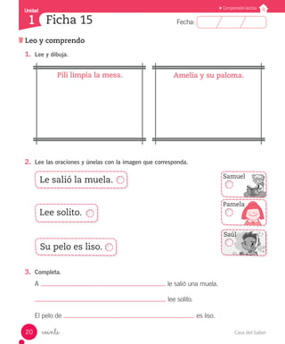 UUnniiddaadd 
1 
FFeecchhaa:: 
Comprensión lectora 
Ficha 15 
Leo y comprendo 
1. Lee y dibuja. 
Pili limpia la mesa. Amelia y su paloma. 
2. Lee las oraciones y únelas con la imagen que corresponda. 
Le salió la muela. 
Lee solito. 
Su pelo es liso. 
3. Completa. 
A le salió una muela. 
El pelo de es liso. 
veinte 
lee solito. 
Samuel 
Pamela 
Saúl 
20 Casa del Saber 
 