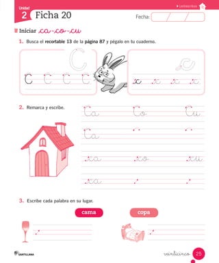 Unidad 
2 
FFeecchhaa:: 
Lectoescritura 
._c ._c ._c ._c 
25 
Ficha 20 
Iniciar _ca -_co -_cu 
veinticinco 
1. Busca el recortable 13 de la página 87 y pégalo en tu cuaderno. 
C C C C 
Ca Co Cu 
Ca 
._ca ._co ._cu 
._ca . . 
2. Remarca y escribe. 
3. Escribe cada palabra en su lugar. 
cama copa 
. . 
 