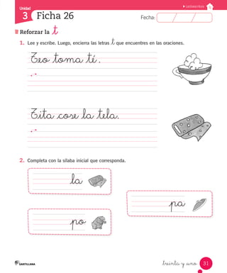 Unidad 
3 
FFeecchhaa:: 
Lectoescritura 
31 
Ficha 26 
Reforzar la _t 
1. Lee y escribe. Luego, encierra las letras _t que encuentres en las oraciones. 
T_eo _toma _té . 
_treinta y _uno 
T_ita _cose _la _tela. 
2. Completa con la sílaba inicial que corresponda. 
_la 
_pa 
_po 
 