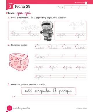 UUnniiddaadd 
3 
FFeecchhaa:: 
Lectoescritura 
Ficha 29 
Iniciar _que -_qui 
1. Busca el recortable 17 de la página 89 y pégalo en tu cuaderno. 
Que Qui ._que ._qui 
2. Remarca y escribe. 
Que Qui Que Qui 
Que 
._que ._qui ._que ._qui 
._que . . . 
3. Ordena las palabras y escribe la oración. 
_está _cerquita. El _parque 
_treinta y _cuatro 
34 Casa del Saber 
 