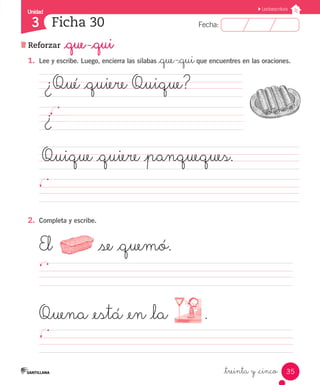 Unidad 
3 
FFeecchhaa:: 
Lectoescritura 
1. Lee y escribe. Luego, encierra las sílabas _que-_qui que encuentres en las oraciones. 
¿Qué _quiere Quique? 
¿ 
Quique _quiere _panqueques. 
35 
Ficha 30 
Reforzar _que -_qui 
_treinta y _cinco 
2. Completa y escribe. 
El _se _quemó. 
Quena _está _en _la . 
 
