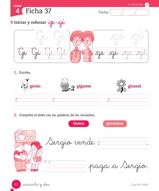 UUnniiddaadd 
4 
FFeecchhaa:: 
Lectoescritura 
Ficha 37 
Iniciar y reforzar _ge -_gi 
Ge Gi Ge Gi ._ge ._gi ._ge ._gi 
1. Escribe. 
genio gigante girasol 
2. Completa el texto con las palabras de los recuadros. 
Gema geranios 
Sergio vende . 
_cuarenta y _dos 
_paga _a Sergio. 
42 Casa del Saber 
 