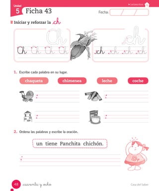 UUnniiddaadd 
5 
FFeecchhaa:: 
Lectoescritura 
Ficha 43 
Iniciar y reforzar la _ch 
Ch Ch Ch Ch ._ch ._ch ._ch ._ch 
1. Escribe cada palabra en su lugar. 
chaqueta chimenea leche coche 
2. Ordena las palabras y escribe la oración. 
un tiene Panchita chichón. 
_cuarenta y _ocho 
48 Casa del Saber 
 