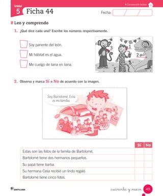 Unidad 
5 
FFeecchhaa:: 
Comprensión lectora 
49 
Ficha 44 
Leo y comprendo 
_cuarenta y _nueve 
1. ¿Qué dice cada uno? Escribe los números respectivamente. 
Soy pariente del león. 
Mi hábitat es el agua. 
Me cuelgo de liana en liana. 
2. Observa y marca Sí o No de acuerdo con la imagen. 
3 1 
2 
Sí No 
Soy Bartolomé. Esta 
es mi familia. 
Estas son las fotos de la familia de Bartolomé. 
Bartolomé tiene dos hermanos pequeños. 
Su papá tiene barba. 
Su hermana Celia recibió un lindo regalo. 
Bartolomé tiene cinco fotos. 
 