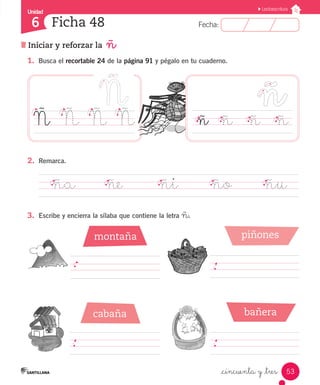 Unidad 
6 
FFeecchhaa:: 
Lectoescritura 
Ñ Ñ Ñ Ñ ñ ñ ñ ñ 
2. Remarca. 
ña ñe ñi ño ñu 
53 
Ficha 48 
Iniciar y reforzar la ñ 
1. Busca el recortable 24 de la página 91 y pégalo en tu cuaderno. 
_cincuenta y _tres 
3. Escribe y encierra la sílaba que contiene la letra ñ. 
montaña 
cabaña 
piñones 
bañera 
 