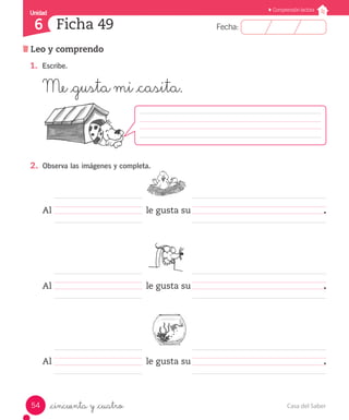 UUnniiddaadd 
6 
FFeecchhaa:: 
Comprensión lectora 
Ficha 49 
Leo y comprendo 
1. Escribe. 
Me _gusta mi _casita. 
2. Observa las imágenes y completa. 
Al le gusta su . 
Al le gusta su . 
Al le gusta su . 
_cincuenta y _cuatro 
54 Casa del Saber 
 