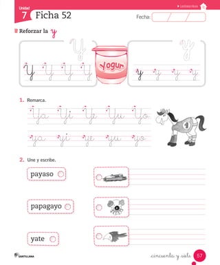Unidad 
7 
FFeecchhaa:: 
Lectoescritura 
57 
Ficha 52 
Reforzar la y 
_cincuenta y _siete 
Y Y Y Y 
1. Remarca. 
Ya Yi Ye Yu Yo 
ya yi ye yu yo 
2. Une y escribe. 
y y y y 
payaso 
papagayo 
yate 
 