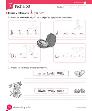 UUnniiddaadd 
7 
FFeecchhaa:: 
Lectoescritura 
Ficha 53 
Iniciar y reforzar la _k y la w 
1. Busca los recortables 26 y 27 de la página 93 y pégalos en tu cuaderno. 
K K K K 
W W W 
2. Ordena las palabras y escribe las oraciones. 
_cincuenta y _ocho 
._k ._k ._k ._k 
w w w w 
un es koala. Willy 
kiwis. Willy come 
58 Casa del Saber 
 