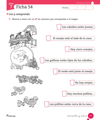 Unidad 
7 
FFeecchhaa:: 
Comprensión lectora 
Los caballos están juntos. 
El conejo está al lado de la casa. 
Hay cinco conejos. 
Las gallinas están lejos de los caballos. 
El cerdo está junto al conejo. 
No hay ovejas. 
Hay muchos pollitos. 
Los pollitos están cerca de la casa. 
59 
Ficha 54 
Leo y comprendo 
1. Observa y marca con un las oraciones que correspondan a la imagen. 
_cincuenta y _nueve 
 