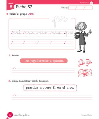 UUnniiddaadd 
8 
FFeecchhaa:: 
Lectoescritura 
Ficha 57 
Iniciar el grupo _pr 
._pri ._pra ._pro ._pru ._pre 
1. Escribe. 
Los jugadores se preparan. 
2. Ordena las palabras y escribe la oración. 
practica arquero El en el arco. 
_sesenta y _dos 
62 Casa del Saber 
 