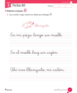 Unidad 
8 
FFeecchhaa:: 
Lectoescritura 
65 
Ficha 60 
Reforzar el grupo _bl 
_sesenta y _cinco 
1. Lee y escribe. Luego, encierra las sílabas que contengan _bl. 
B_lanquito 
En mi _pieza _tengo _un mueble. 
En _el mueble _hay _un _cajón. 
Ahí vive B_lanquito, mi _ratón. 
 