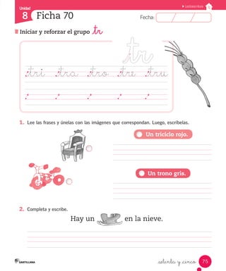 Unidad 
8 
FFeecchhaa:: 
Lectoescritura 
75 
Ficha 70 
Iniciar y reforzar el grupo _tr 
._tri ._tra ._tro ._tre ._tru 
1. Lee las frases y únelas con las imágenes que correspondan. Luego, escríbelas. 
Hay un en la nieve. 
_setenta y _cinco 
2. Completa y escribe. 
Un triciclo rojo. 
Un trono gris. 
 