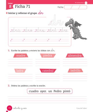 UUnniiddaadd Unidad Lectoescritura 
8 
Ficha 71 
FFeecchhaa:: 
Iniciar y reforzar el grupo _dr 
._dra ._dro ._dru ._dri ._dre 
1. Escribe las palabras y encierra las sílabas con _dr. 
madre piedra 
ladra catedral 
2. Ordena las palabras y escribe la oración. 
_setenta y _seis 
almendra 
ladrillo 
cuadro ayer. un Pedro pintó 
76 Casa del Saber 
 