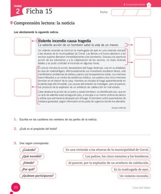 Fecha: 
Unidad 
2 Ficha 15 
Comprensión lectora: la noticia 
Comprensión lectora 
Lee atentamente la siguiente noticia. 
Violento incendio causa tragedia 
La valiente acción de un bombero salvó la vida de un menor. 
Un violento incendio se inició en la madrugada de ayer en una vivienda ubicada 
a las afueras de la municipalidad de Corral. Las llamas y el humo alertaron a los 
vecinos quienes llamaron inmediatamente a los bomberos. Gracias a la oportuna 
acción de los voluntarios y a la colaboración de los vecinos, no hubo víctimas 
fatales y se pudo controlar el incendio en algunas horas. 
En pocos minutos la acción devastadora del fuego destruyó, casi en su totalidad, 
la casa de material ligero. Afortunadamente sus moradores resultaron ilesos, solo 
manifestaron problemas de asfixia y pánico por la experiencia vivida. Los menores 
fueron llevados a un centro de asistencia médica. Los padres y los cinco menores 
dormían en el interior de la casa, mientras se iniciaba el fuego aparentemente en 
la planta baja del inmueble. Las causas del siniestro se investigan, pero al parecer, 
fue producto de la explosión de un artefacto de calefacción en mal estado. 
Cabe destacar la acción de un joven y osado bombero, no identificado aún, que en 
un acto de valentía subió al segundo piso, a rescatar a un menor víctima de pánico 
y asfixia que permanecía atrapado por el fuego. El bombero sufrió quemaduras de 
mediana gravedad, según informaron en la posta de urgencia donde fue atendido. 
Equipo editorial 
1. Escribe en los casilleros los nombres de las partes de la noticia. 
2. ¿Cuál es el propósito del texto? 
3. Une según corresponda: 
¿Cuándo? En una vivienda a las afueras de la municipalidad de Corral. 
¿Qué sucedió? Los padres, los cinco menores y los bomberos. 
¿Dónde? Al parecer, por la explosión de un artefacto de calefacción. 
¿Por qué? En la madrugada de ayer. 
¿Quiénes participaron? 
Un violento incendio. 
20 Casa del Saber 
 