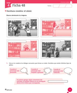 Unidad 
Fecha: 
53 
4 
Ficha 48 
Escritura creativa: el cómic 
Escritura creativa 
Observa atentamente las imágenes. 
1. Crea en tu cuaderno los diálogos necesarios para formar un relato. Considera que existen distintos tipos de 
globos: 
Cuando el 
personaje está 
pensando. 
Cuando el 
personaje está 
enojado o gritando. 
Si quieres agregar algún comentario del 
narrador, lo puedes colocar en un rectángulo 
dentro de la viñeta que corresponda. 
Cuando el 
personaje está 
hablando. 
 