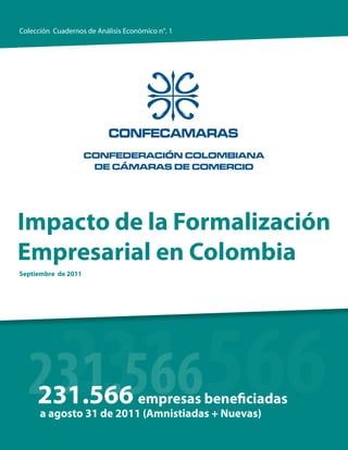 Colección Cuadernos de Análisis Económico n°. 1




Impacto de la Formalización
Empresarial en Colombia
Septiembre de 2011




   231.566
  231.566
  231.566                           empresas beneficiadas
      a agosto 31 de 2011 (Amnistiadas + Nuevas)
 