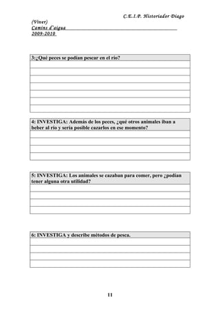 C.E.I.P. Historiador Diago
(Viver)
Camins d’aigua
2009-2010



3:¿Qué peces se podían pescar en el río?




4: INVESTIGA: Además de los peces, ¿qué otros animales iban a
beber al río y sería posible cazarlos en ese momento?




5: INVESTIGA: Los animales se cazaban para comer, pero ¿podían
tener alguna otra utilidad?




6: INVESTIGA y describe métodos de pesca.




                                  11
 